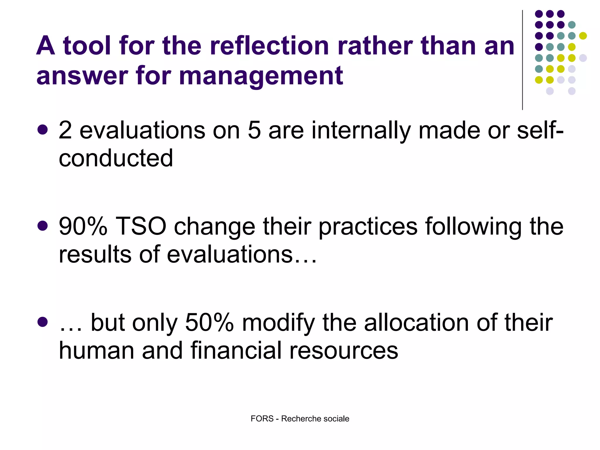 A tool for the reflection rather than an answer for management 2 evaluations on 5 are internally made or self-conducted 90% TSO change their practices following the results of evaluations… …  but only 50% modify the allocation of their human and financial resources FORS - Recherche sociale 