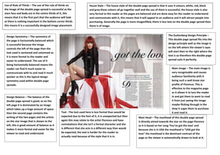Use of Rule of Thirds – The use of the rule of thirds on                 House Style – The house style of the double page spread is that it uses 4 colours; white, red, black
the image of the double page spread is successful as the                 and grey these colours all go together well and the use of them is successful, the house style is also
stars face and body are in the centre thirds of it, this                 very formal to the reader as the pages are balanced and are done easy for the reader to understand
means that it is the first part that the audience will look              and communicate with it, this means that it will appeal to an audience and it will attract people into
at there is nothing important in the bottom corner thirds                purchasing. Generally the page is more imagesfilled, there is less text on the double page spread then
this means It is a successfully designed image placement.                there is of image.


 Design Symmetry – The symmetry of                                                                                                         The Guttenberg Design Principle –
 the page is horizontally balanced which                                                                                                   This double page spread fits into the
 is successful because the image                                                                                                           design principle well as the image is
 controls the left of the page then the                                                                                                    on the left where the viewer’s eyes
 text used is sectioned and columned so                                                                                                    will start then to the right where the
 it is more formal to the reader and                                                                                                       text is so therefore this double page
 easier to understand. The use of it                                                                                                       spread suits it perfectly.
 being horizontally balanced means the
 reader can find it much easier to                                                                                                            Main Image – The main image is
 communicate with to and read it much                                                                                                         very recognisable and causes
 quicker as this is the typical design                                                                                                        audience familiarity with it
 symmetry used within double page                                                                                                             being such a well know star
 spreads.                                                                                                                                     profile of Florence. This is
                                                                                                                                              effective to the magazine page
                                                                                                                                              as it allows it to lure the reader
 Design Balance – The balance of the                                                                                                          in and get them to want to read
 double page spread is good, as on the                                                                                                        it from just seeing the image
 left page it is dominated by an image                                                                                                        maybe flicking through in the
 which takes up a huge amount of space                                                                                                        shop it urges them to purchase
 then the second page contains the               Text - The text used here is less formal than would be                                       it and read it.
 writing of the two pages and the article        expected due to the font of it, it is unexpected but then        Mast Head – The masthead of this double page spread
 on the star image that is shown to the          again this may relate to the artist Florence and have            is directly aimed towards the star on the page Florence
 left, this is good amount of balance as it      connotations that she isn’t a formal character and she           as it is based on her song ‘You’ve got the love’ and
 makes it more formal and easier for the         is different that she acts in a different way than would         because she is in USA the masthead is “USA got the
 viewer to read and understand.                  be expected, the text is harder for the reader to                love” the masthead is the dominant contrast of the
                                                 actually read because of the style that it is in.                page as the viewer is automatically drawn to look at it.
 