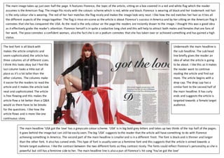 The main image takes up just over half the page. It features Florence, the topic of the article, sitting on a box covered in a red and white flag which the reader
assumes is the American flag. The image fits nicely with the colours scheme which is red, white and black. Florence is wearing all black and her trademark red hair
is the only colour she is wearing. The red of her hair matches the flag nicely and makes the image look very neat. I like how the red matches her hair as it ties all
the different aspects of the image together. The flag is mise-en-scene as the article is about Florence’s success in America and by her sitting on the American flag it
connotes that she has conquered the USA. As the read is the only colour on the page the readers are instantly drawn to the image. I thought this was a good idea
as it effectively grabs the reader’s attention. Florence herself is in quite a seductive long shot and this will help to attract both males and females that are fans of
her work. The pose connotes a confident woman, also the fact she is on a podium connotes that she has taken over or achieved something and has gained a high
status.
The main headline ‘USA got the love’ has a greyscale colour scheme. ‘USA’ is in big bold grey letters and takes up two thirds of the top half of the pages.
It goes behind the image but can still be easily seen. The big ‘USA’ suggests to the reader that the article will have something to do with Florence
achieving something in America. The second part of the main headline is smaller and is in a different front. The font is black and is thinner and longer
than the other font. It also has curved ends. This type of font is usually seen as a feminine font and this suggests that the article is aimed towards a
female target audience. I like the contrast between the two different fonts as they contrast nicely. The fonts could reflect Florence’s personality as she is
powerful but still has a feminine side to her. The main headline line is also a pun of Florence’s hit song ‘You’ve got the love’
Underneath the main headline is
the sub headline. The sub head
line briefly gives the reader an
idea of what the article is going
to be about. I like this as it makes
the reader want to continue
reading the article and find out
more. The article begins with a
drop cap. The drop cap has a
similarfont to the second half of
the main headline. It has curly
ends and suggests the article is
targeted towards a female target
audience.
The text font is all black with
makes the article simplistic and
seem sophisticated; the article has
three columns all of different sizes.
I think this looks okay but I feel the
last column looks a little out of
place as it’s a lot taller than the
other columns. The columns make
it easier for the readers to read the
article and it makes the article look
neat and sophisticated. The article
is free flowing and this makes the
article flow a lot better than a Q&A
would as there have to be breaks
for the questions. I like how the
article flows and is more like one
continuous story.
 