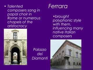 Ferrara• Talented
composers sang in
papal choir in
Rome or numerous
chapels of the
aristocracy
•brought
polyphonic style
with them,
influencing many
native Italian
composers
Palazzo
dei
Diamanti
 