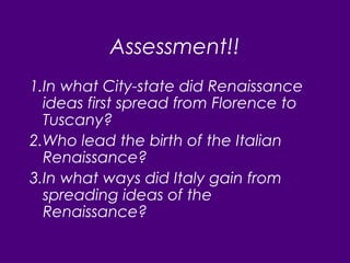 Assessment!!
1.In what City-state did Renaissance
ideas first spread from Florence to
Tuscany?
2.Who lead the birth of the Italian
Renaissance?
3.In what ways did Italy gain from
spreading ideas of the
Renaissance?
 