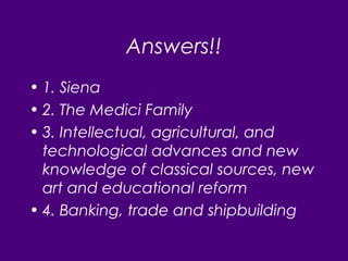 Answers!!
• 1. Siena
• 2. The Medici Family
• 3. Intellectual, agricultural, and
technological advances and new
knowledge of classical sources, new
art and educational reform
• 4. Banking, trade and shipbuilding
 