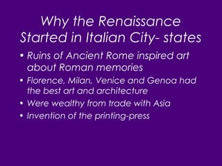 Why the Renaissance
Started in Italian City- states
• Ruins of Ancient Rome inspired art
about Roman memories
• Florence, Milan, Venice and Genoa had
the best art and architecture
• Were wealthy from trade with Asia
• Invention of the printing-press
 