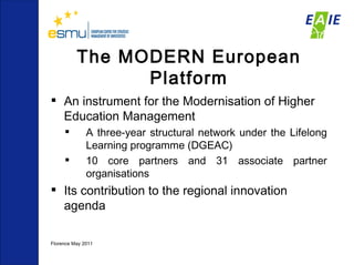 The MODERN European Platform An instrument for the Modernisation of Higher Education Management  A three-year structural network under the Lifelong Learning programme (DGEAC) 10 core partners and 31 associate partner organisations  Its contribution to the regional innovation agenda Florence May 2011  