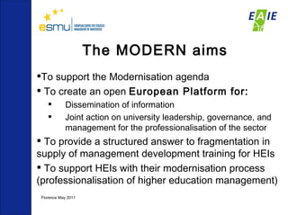 The MODERN aims To support the Modernisation agenda  To create an open  European Platform for: Dissemination of information  Joint action on university leadership, governance, and management for the professionalisation of the sector To provide a structured answer to fragmentation in supply of management development training for HEIs To support HEIs with their modernisation process (professionalisation of higher education management) Florence May 2011  