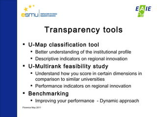 Transparency tools U-Map classification tool Better understanding of the institutional profile Descriptive indicators on regional innovation U-Multirank feasibility study Understand how you score in certain dimensions in comparison to similar universities Performance indicators on regional innovation  Benchmarking Improving your performance  - Dynamic approach  Florence May 2011  