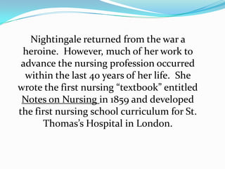 Nightingale returned from the war a heroine.  However, much of her work to advance the nursing profession occurred within the last 40 years of her life.  She wrote the first nursing “textbook” entitled Notes on Nursing in 1859 and developed the first nursing school curriculum for St. Thomas’s Hospital in London.