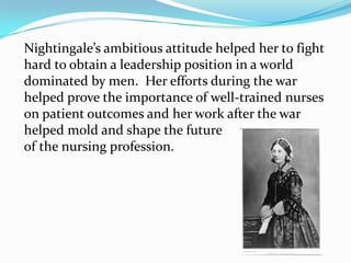 Nightingale’s ambitious attitude helped her to fight hard to obtain a leadership position in a world dominated by men.  Her efforts during the war helped prove the importance of well-trained nurses  on patient outcomes and her work after the war helped mold and shape the futureof the nursing profession.