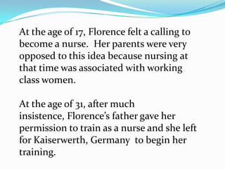 At the age of 17, Florence felt a calling to become a nurse.  Her parents were very opposed to this idea because nursing at that time was associated with working class women.At the age of 31, after much insistence, Florence’s father gave her permission to train as a nurse and she left for Kaiserwerth, Germany  to begin her training.