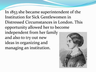 In 1853 she became superintendent of the Institution for Sick Gentlewomen in Distressed Circumstances in London. This opportunity allowed her to become independent from her family and also to try out new ideas in organizing and managing an institution.