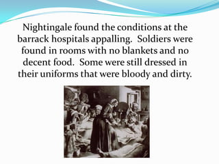 Nightingale found the conditions at the barrack hospitals appalling.  Soldiers were found in rooms with no blankets and no decent food.  Some were still dressed in their uniforms that were bloody and dirty.