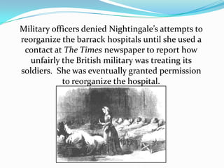 Military officers denied Nightingale’s attempts to reorganize the barrack hospitals until she used a contact at The Times newspaper to report how unfairly the British military was treating its soldiers.  She was eventually granted permission to reorganize the hospital.