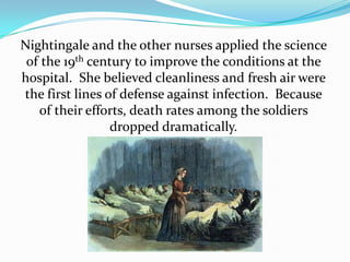 Nightingale and the other nurses applied the science of the 19th century to improve the conditions at the hospital.  She believed cleanliness and fresh air were the first lines of defense against infection.  Because of their efforts, death rates among the soldiers dropped dramatically.