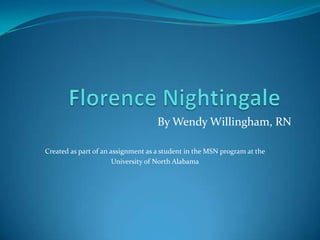 Florence Nightingale	 By Wendy Willingham, RN Created as part of an assignment as a student in the MSN program at the  University of North Alabama 