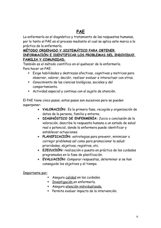 PAE
La enfermería es el diagnóstico y tratamiento de las respuestas humanas,
por lo tanto el PAE es el proceso mediante el cual se aplica este marco a la
práctica de la enfermería.
MÉTODO ORDENADO Y SISTEMÁTICO PARA OBTENER
INFORMACIÓN E IDENTIFICAR LOS PROBLEMAS DEL INDIVIDUO
FAMILIA Y COMUNIDAD.
También es el método científico en el quehacer de la enfermería.
Para hacer un PAE:
    Exige habilidades y destrezas afectivas, cognitivas y motrices para
       observar, valorar, decidir, realizar evaluar e interactuar con otros.
    Conocimiento de las ciencias biológicas, sociales y del
       comportamiento.
    Actividad especial y continua con el sujeto de atención.

El PAE tiene cinco pasos, estos pasos son sucesivos pero se pueden
superponer:
          • VALORACIÓN: Es la primera fase, recogida y organización de
             datos de la persona, familia y entorno.
          • DIAGNÓSTICO DE ENFERMERÍA: Juicio o conclusión de la
             valoración, describe la respuesta humana a un estado de salud
             real o potencial, donde la enfermera puede identificar y
             establecer actuaciones.
          • PLANIFICACIÓN: estrategias para prevenir, minimizar o
             corregir problemas así como para promocionar la salud:
             prioridades, objetivos, registros, etc.
          • EJECUCIÓN: realización o puesta en práctica de los cuidados
             programados en la fase de planificación.
          • EVALUACIÓN: Comparar respuestas, determinar si se han
             conseguido los objetivos y el tiempo.

Importante por:
                  Asegura calidad en los cuidados.
                  Investigación en enfermería.
                  Asegura atención individualizada.
                  Permite evaluar impacto de la intervención.




                                                                               6
 