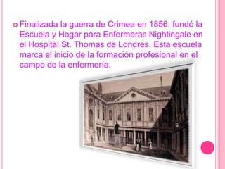 Finalizada la guerra de Crimea en 1856, fundó la Escuela y Hogar para Enfermeras Nightingale en el Hospital St. Thomas de Londres. Esta escuela marca el inicio de la formación profesional en el campo de la enfermería. 