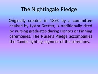 The Nightingale Pledge   Originally created in 1893 by a committee chaired by LystraGretter, is traditionally cited by nursing graduates during Honors or Pinning ceremonies. The Nurse's Pledge accompanies the Candle lighting segment of the ceremony. 