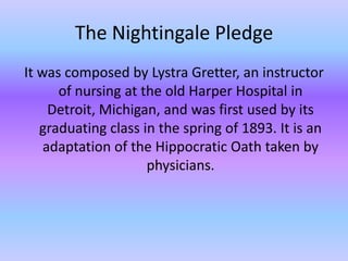 The Nightingale PledgeIt was composed by LystraGretter, an instructor of nursing at the old Harper Hospital in Detroit, Michigan, and was first used by its graduating class in the spring of 1893. It is an adaptation of the Hippocratic Oath taken by physicians. 