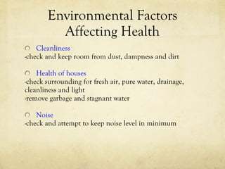Environmental Factors Affecting Health Cleanliness -check and keep room from dust, dampness and dirt Health of houses -check surrounding for fresh air, pure water, drainage,  cleanliness and light -remove garbage and stagnant water Noise -check and attempt to keep noise level in minimum 