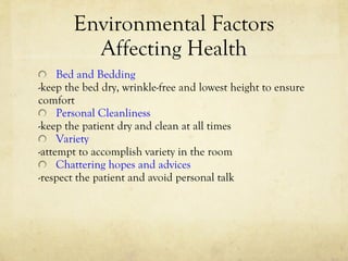 Environmental Factors Affecting Health Bed and Bedding -keep the bed dry, wrinkle-free and lowest height to ensure comfort Personal Cleanliness -keep the patient dry and clean at all times Variety -attempt to accomplish variety in the room Chattering hopes and advices -respect the patient and avoid personal talk 