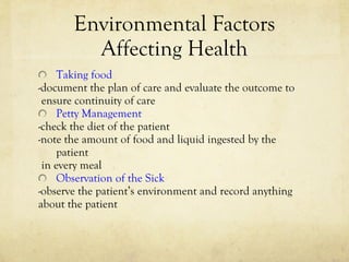Environmental Factors Affecting Health Taking food -document the plan of care and evaluate the outcome to ensure continuity of care Petty Management -check the diet of the patient -note the amount of food and liquid ingested by the patient in every meal Observation of the Sick -observe the patient’s environment and record anything  about the patient  