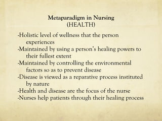Metaparadigm in Nursing (HEALTH) -Holistic level of wellness that the person experiences -Maintained by using a person’s healing powers to their fullest extent -Maintained by controlling the environmental factors so as to prevent disease -Disease is viewed as a reparative process instituted by nature -Health and disease are the focus of the nurse -Nurses help patients through their healing process 