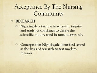 Acceptance By The Nursing Community RESEARCH Nightingale’s interest in scientific inquiry and statistics continues to define the scientific inquiry used in nursing research. Concepts that Nightingale identified served as the basis of research to test modern theories  