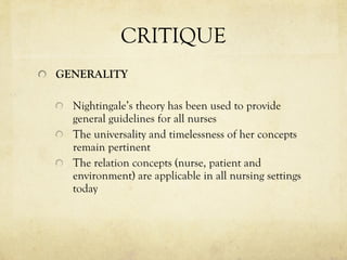 CRITIQUE GENERALITY Nightingale’s theory has been used to provide general guidelines for all nurses  The universality and timelessness of her concepts remain pertinent The relation concepts (nurse, patient and environment) are applicable in all nursing settings today 