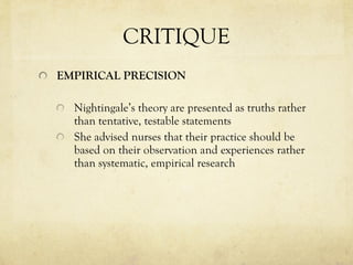 CRITIQUE EMPIRICAL PRECISION Nightingale’s theory are presented as truths rather than tentative, testable statements She advised nurses that their practice should be based on their observation and experiences rather than systematic, empirical research 