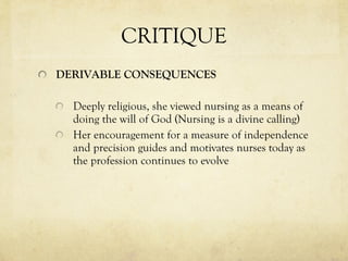 CRITIQUE DERIVABLE CONSEQUENCES Deeply religious, she viewed nursing as a means of doing the will of God (Nursing is a divine calling) Her encouragement for a measure of independence and precision guides and motivates nurses today as the profession continues to evolve 