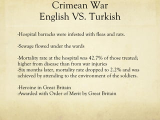 Crimean War English VS. Turkish -Hospital barracks were infested with fleas and rats. -Sewage flowed under the wards -Mortality rate at the hospital was 42.7% of those treated; higher from disease than from war injuries -Six months later, mortality rate dropped to 2.2% and was achieved by attending to the environment of the soldiers. -Heroine in Great Britain -Awarded with Order of Merit by Great Britain 