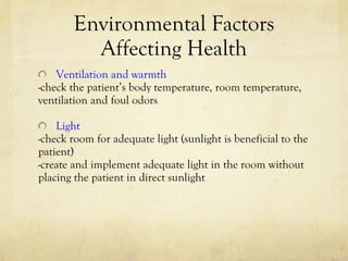 Environmental Factors Affecting Health Ventilation and warmth -check the patient’s body temperature, room temperature,  ventilation and foul odors Light -check room for adequate light (sunlight is beneficial to the  patient) -create and implement adequate light in the room without placing the patient in direct sunlight 