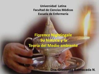 Universidad Latina
  Facultad de Ciencias Médicas
     Escuela de Enfermería




   Florence Nightingale
       Su historia y la
Teoría del Medio ambiente




              Dra. Gioconda Balmaceda N.
 