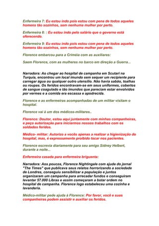 Enfermeira 7: Eu estou indo pois estou com pena de todos aqueles
homens tão sozinhos, sem nenhuma mulher por perto.

Enfermeira 8: : Eu estou indo pelo salário que o governo está
oferecendo.

Enfermeira 9: Eu estou indo pois estou com pena de todos aqueles
homens tão sozinhos, sem nenhuma mulher por perto.

Florence embarcou para a Criméia com as auxiliares:

Saem Florence, com as mulheres no barco em direção a Guerra...


Narradora: Ao chegar ao hospital de campanha em Scutari na
Turquia, encontrou um local imundo sem sequer um recipiente para
carregar água ou qualquer outro utensílio. Não havia sabão, toalhas
ou roupas. Os feridos encontravam-se em seus uniformes, cobertos
de sangue coagulado e tão imundos que pareciam estar envolvidos
por vermes e a comida era escassa e apodrecida.

Florence e as enfermeiras acompanhadas de um militar visitam o
hospital.

Florence vai à um dos médicos-militares..

Florence: Doutor, estou aqui juntamente com minhas companheiras,
e peço autorização para iniciarmos nossos trabalhos com os
soldados feridos.

Médico- militar: Autorizo a vocês apenas a realizar a higienização do
hospital, mas, é expressamente proibido tocar nos pacientes.

Florence escrevia diariamente para seu amigo Sidney Helbert,
durante a noite...

Enfermeira casada para enfermeira briguenta:

Narradora: Aos poucos, Florence Nightingale com ajuda do jornal
"The Times" que publicava seus relatos horrorizando a sociedade
de Londres, conseguiu sensibilizar a população e juntos
organizaram um campanha para arrecadar fundos e conseguiram
levantar 57.000 Libras e assim começaram a botar ordem no
hospital de campanha. Florence logo estabeleceu uma cozinha e
lavanderia.

Médico-militar pede ajuda à Florence: Por favor, você e suas
companheiras podem assistir e auxiliar os feridos.
 