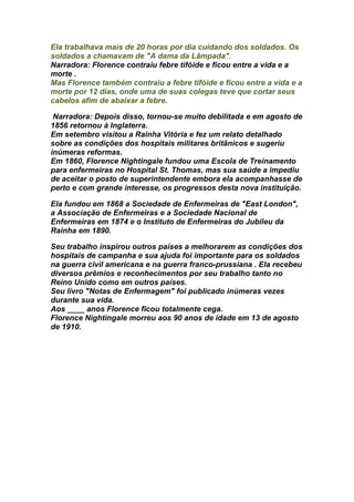 Ela trabalhava mais de 20 horas por dia cuidando dos soldados. Os
soldados a chamavam de "A dama da Lâmpada".
Narradora: Florence contraiu febre tifóide e ficou entre a vida e a
morte .
Mas Florence também contraiu a febre tifóide e ficou entre a vida e a
morte por 12 dias, onde uma de suas colegas teve que cortar seus
cabelos afim de abaixar a febre.

 Narradora: Depois disso, tornou-se muito debilitada e em agosto de
1856 retornou à Inglaterra.
Em setembro visitou a Rainha Vitória e fez um relato detalhado
sobre as condições dos hospitais militares britânicos e sugeriu
inúmeras reformas.
Em 1860, Florence Nightingale fundou uma Escola de Treinamento
para enfermeiras no Hospital St. Thomas, mas sua saúde a impediu
de aceitar o posto de superintendente embora ela acompanhasse de
perto e com grande interesse, os progressos desta nova instituição.

Ela fundou em 1868 a Sociedade de Enfermeiras de "East London",
a Associação de Enfermeiras e a Sociedade Nacional de
Enfermeiras em 1874 e o Instituto de Enfermeiras do Jubileu da
Rainha em 1890.

Seu trabalho inspirou outros países a melhorarem as condições dos
hospitais de campanha e sua ajuda foi importante para os soldados
na guerra civil americana e na guerra franco-prussiana . Ela recebeu
diversos prêmios e reconhecimentos por seu trabalho tanto no
Reino Unido como em outros países.
Seu livro "Notas de Enfermagem" foi publicado inúmeras vezes
durante sua vida.
Aos ____ anos Florence ficou totalmente cega.
Florence Nightingale morreu aos 90 anos de idade em 13 de agosto
de 1910.
 