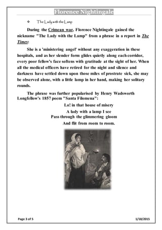 Florence Nightingale
Page 3 of 5 1/18/2015
 The Lady with the Lamp
During the Crimean war, Florence Nightingale gained the
nickname "The Lady with the Lamp" from a phrase in a report in The
Times:
She is a 'ministering angel' without any exaggeration in these
hospitals, and as her slender form glides quietly along each corridor,
every poor fellow's face softens with gratitude at the sight of her. When
all the medical officers have retired for the night and silence and
darkness have settled down upon those miles of prostrate sick, she may
be observed alone, with a little lamp in her hand, making her solitary
rounds.
The phrase was further popularised by Henry Wadsworth
Longfellow's 1857 poem "Santa Filomena":
Lo! in that house of misery
A lady with a lamp I see
Pass through the glimmering gloom
And flit from room to room.
 