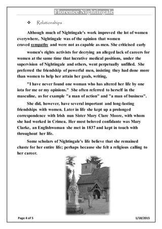 Florence Nightingale
Page 4 of 5 1/18/2015
 Relationships
Although much of Nightingale's work improved the lot of women
everywhere, Nightingale was of the opinion that women
craved sympathy and were not as capable as men. She criticised early
women's rights activists for decrying an alleged lack of careers for
women at the same time that lucrative medical positions, under the
supervision of Nightingale and others, went perpetually unfilled. She
preferred the friendship of powerful men, insisting they had done more
than women to help her attain her goals, writing,
"I have never found one woman who has altered her life by one
iota for me or my opinions." She often referred to herself in the
masculine, as for example "a man of action" and "a man of business".
She did, however, have several important and long-lasting
friendships with women. Later in life she kept up a prolonged
correspondence with Irish nun Sister Mary Clare Moore, with whom
she had worked in Crimea. Her most beloved confidante was Mary
Clarke, an Englishwoman she met in 1837 and kept in touch with
throughout her life.
Some scholars of Nightingale's life believe that she remained
chaste for her entire life; perhaps because she felt a religious calling to
her career.
 