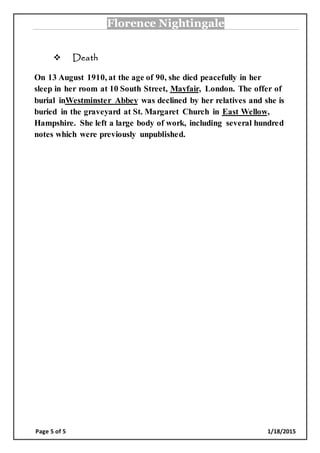 Florence Nightingale
Page 5 of 5 1/18/2015
 Death
0, at the age of 90, she died peacefully in herOn 13 August 191
The offer of, London.Mayfairsleep in her room at 10 South Street,
was declined by her relatives and she isWestminster Abbeyburial in
,East Wellowburied in the graveyard at St. Margaret Church in
She left a large body of work, including several hundredHampshire.
notes which were previously unpublished.
 