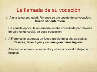 La llamada de su vocación
o A una temprana edad, Florence se dio cuenta de su vocación:
Quería ser enfermera.
o En aquella época, la enfermería estaba constituida por mujeres
de bajo rango social, de poca educación.
o A Florence le esperaba un futuro propio de la alta sociedad:
Casarse, tener hijos y ser una gran dama inglesa.
o Aún así, se enfrento a su familia y se incorporó al trabajo de un
hospital
 