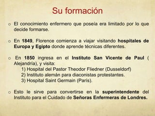 Su formación
o El conocimiento enfermero que poseía era limitado por lo que
decide formarse.
o En 1849, Florence comienza a viajar visitando hospitales de
Europa y Egipto donde aprende técnicas diferentes.
o En 1850 ingresa en el Instituto San Vicente de Paul (
Alejandría), y visita:
1) Hospital del Pastor Theodor Fliedner (Dusseldorf)
2) Instituto alemán para diaconistas protestantes.
3) Hospital Saint Germain (París).
o Esto le sirve para convertirse en la superintendente del
Instituto para el Cuidado de Señoras Enfermeras de Londres.
 