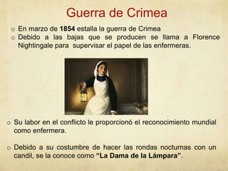 Guerra de Crimea
o Su labor en el conflicto le proporcionó el reconocimiento mundial
como enfermera.
o Debido a su costumbre de hacer las rondas nocturnas con un
candil, se la conoce como “La Dama de la Lámpara”.
o En marzo de 1854 estalla la guerra de Crimea
o Debido a las bajas que se producen se llama a Florence
Nightingale para supervisar el papel de las enfermeras.
 