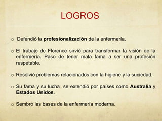 o Defendió la profesionalización de la enfermería.
o El trabajo de Florence sirvió para transformar la visión de la
enfermería. Paso de tener mala fama a ser una profesión
respetable.
o Resolvió problemas relacionados con la higiene y la suciedad.
o Su fama y su lucha se extendió por países como Australia y
Estados Unidos.
o Sembró las bases de la enfermería moderna.
LOGROS
 