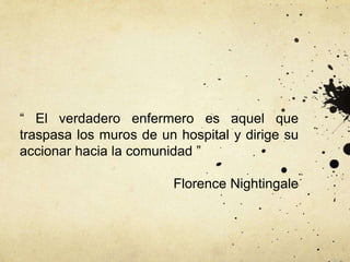 “ El verdadero enfermero es aquel que
traspasa los muros de un hospital y dirige su
accionar hacia la comunidad ”
Florence Nightingale
 