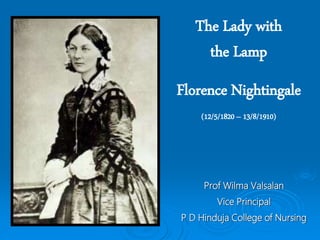 The Lady with
the Lamp
Florence Nightingale
(12/5/1820 – 13/8/1910)
Prof Wilma Valsalan
Vice Principal
P D Hinduja College of Nursing
 