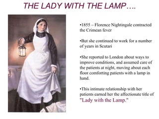 •1855 – Florence Nightingale contracted
the Crimean fever
•But she continued to work for a number
of years in Scutari
•She reported to London about ways to
improve conditions, and assumed care of
the patients at night, moving about each
floor comforting patients with a lamp in
hand.
•This intimate relationship with her
patients earned her the affectionate title of
"Lady with the Lamp."
THE LADY WITH THE LAMP….
 