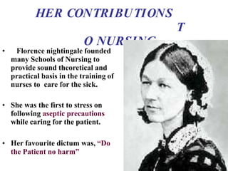 HER CONTRIBUTIONS
T
O NURSING
• Florence nightingale founded
many Schools of Nursing to
provide sound theoretical and
practical basis in the training of
nurses to care for the sick.
• She was the first to stress on
following aseptic precautions
while caring for the patient.
• Her favourite dictum was, “Do
the Patient no harm”
 