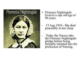 • Florence Nightingale
lived to a ripe old age of
90 years.
• 13 Aug 1910 - She died
peacefully in her sleep
• Today the Nurses take
the Florence Nightingale
pledge before being
formally initiated into the
profession of Nursing.
 