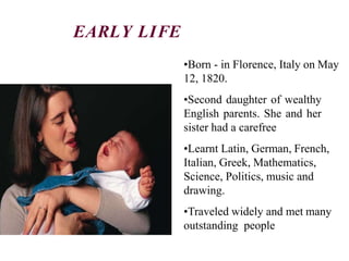 •Born - in Florence, Italy on May
12, 1820.
•Second daughter of wealthy
English parents. She and her
sister had a carefree
•Learnt Latin, German, French,
Italian, Greek, Mathematics,
Science, Politics, music and
drawing.
•Traveled widely and met many
outstanding people
EARLY LIFE
 