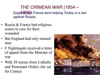 England and France were helping Turkey in a war
against Russia.
• Russia & France had religious
sisters to care for their
wounded
• But England had only trained
men
• F Nightingale received a letter
of appeal from the Minister of
war
• With 38 nurses from Catholic
and Protestant Orders she set
for Crimea
THE CRIMEAN WAR (1854 –
1856)
 