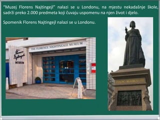 “Muzej Florens Najtingejl” nalazi se u Londonu, na mjestu nekadašnje škole,
sadrži preko 2.000 predmeta koji čuvaju uspomenu na njen život i djelo.
Spomenik Florens Najtingejl nalazi se u Londonu.
 